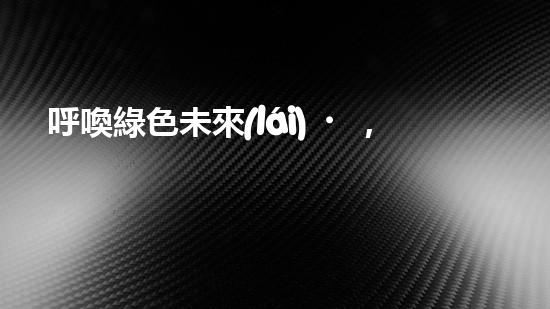 呼喚綠色未來(lái)，共建美好家園